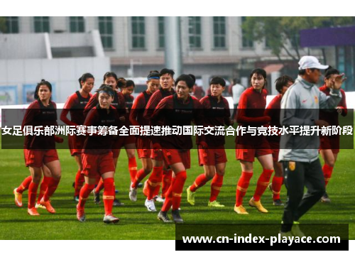 女足俱乐部洲际赛事筹备全面提速推动国际交流合作与竞技水平提升新阶段