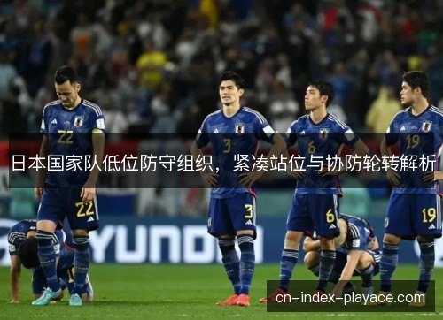 日本国家队低位防守组织,紧凑站位与协防轮转解析 日本国家队低位防守组织,紧凑站位与协防轮转解析